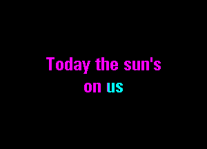 Today the sun's

on US