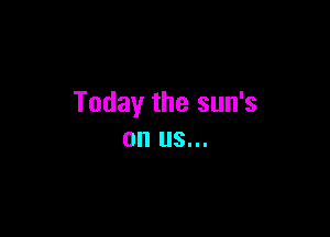 Today the sun's

on US...