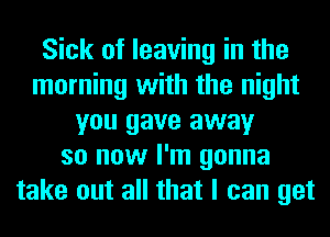 Sick of leaving in the
morning with the night
you gave away
so now I'm gonna
take out all that I can get