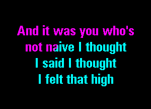 And it was you who's
not naive I thought

I said I thought
I felt that high