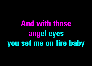And with those

angeleyes
you set me on fire baby