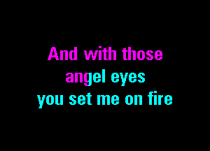 And with those

angeleyes
you set me on fire