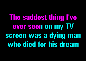 The saddest thing I've
ever seen on my TV
screen was a dying man
who died for his dream
