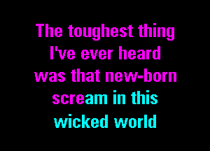 The toughest thing
I've ever heard

was that new-born
scream in this

wicked world