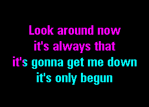 Look around now
it's always that

it's gonna get me down
it's only begun