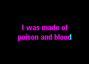 I was made of

poison and blood