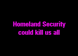 Homeland Security

could kill us all