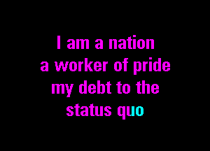 I am a nation
a worker of pride

my debt to the
status quo