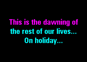 This is the dawning of

the rest of our lives...
0n holiday...