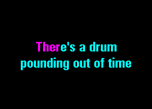 There's a drum

pounding out of time