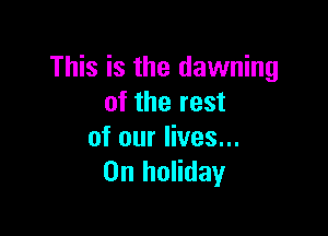 This is the dawning
of the rest

of our lives...
0n holiday