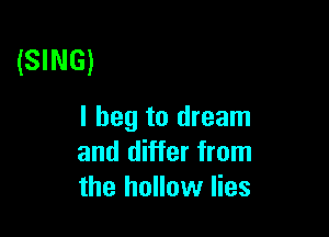 (SING)

I beg to dream
and differ from
the hollow lies