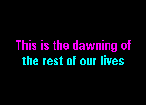 This is the dawning of

the rest of our lives