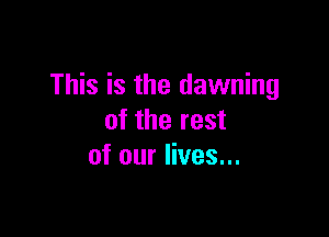 This is the dawning

of the rest
of our lives...