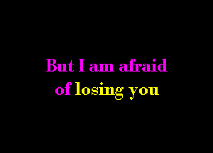 But I am afraid

of losing you