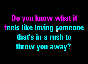 Do you know what it
feels like loving gomeone

that's in a rush to
throw you away?