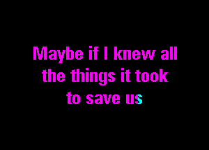 Maybe if I knew all

the things it took
to save us
