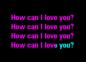 How can I love you?
How can I love you?

How can I love you?
How can I love you?