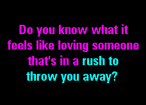 Do you know what it
feels like loving someone
that's in a rush to
throw you away?
