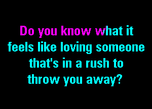 Do you know what it
feels like loving someone
that's in a rush to
throw you away?