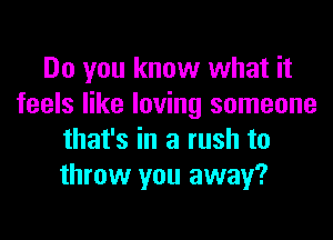 Do you know what it
feels like loving someone
that's in a rush to
throw you away?