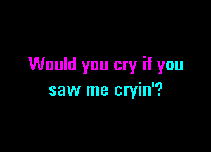 Would you cry if you

saw me cryin'?