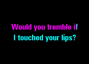 Would you tremble if

I touched your lips?