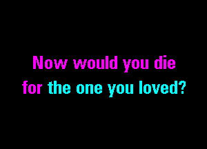 Now would you die

for the one you loved?
