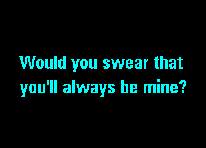 Would you swear that

you'll always be mine?