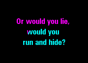 Or would you lie,

would you
run and hide?