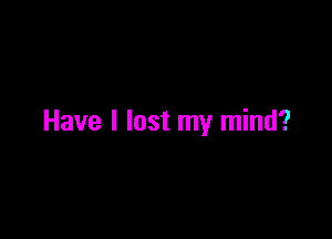 Have I lost my mind?