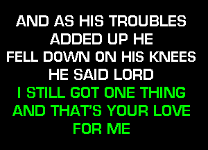 AND AS HIS TROUBLES

ADDED UP HE
FELL DOWN ON HIS KNEES

HE SAID LORD
I STILL GOT ONE THING
AND THAT'S YOUR LOVE
FOR ME