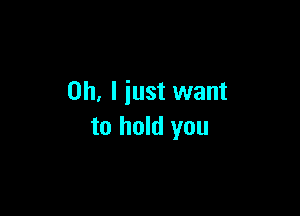 Oh, I just want

to hold you
