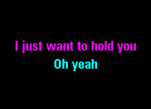 I just want to hold you

Oh yeah