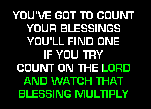 YOU'VE GOT TO COUNT
YOUR BLESSINGS
YOU'LL FIND ONE

IF YOU TRY
COUNT ON THE LORD
AND WATCH THAT
BLESSING MULTIPLY