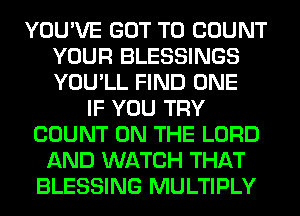 YOU'VE GOT TO COUNT
YOUR BLESSINGS
YOU'LL FIND ONE

IF YOU TRY
COUNT ON THE LORD
AND WATCH THAT
BLESSING MULTIPLY