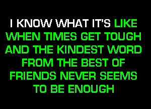 I KNOW WHAT ITS LIKE
WHEN TIMES GET TOUGH
AND THE KINDEST WORD

FROM THE BEST OF

FRIENDS NEVER SEEMS

TO BE ENOUGH