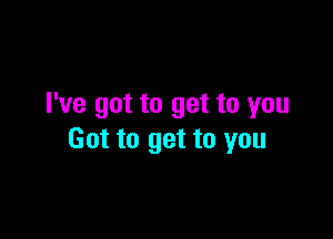 I've got to get to you

Got to get to you