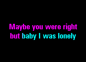 Maybe you were right

but baby I was lonely