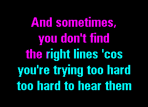 And sometimes,
you don't find
the right lines 'cos
you're trying too hard
too hard to hear them
