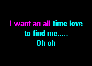I want an all time love

to find me .....
Oh oh