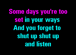Some days you're too
set in your ways

And you forget to
shut up shut up
and listen