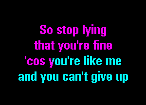 So stop lying
that you're fine

'cos you're like me
and you can't give up