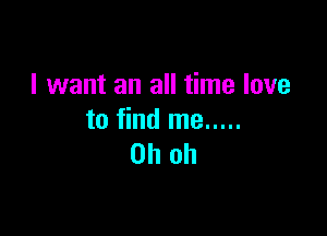I want an all time love

to find me .....
Oh oh
