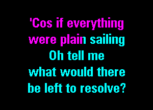 'Cos if everything
were plain sailing

on tell me
what would there
be left to resolve?