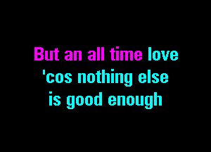 But an all time love

'cos nothing else
is good enough