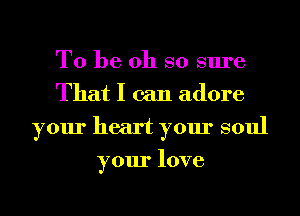 To be oh so sure
That I can adore
your heart your soul
your love