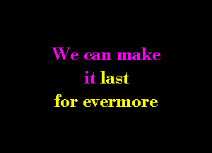 We can make
it last

for evermore