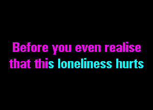 Before you even realise

that this loneliness hurts