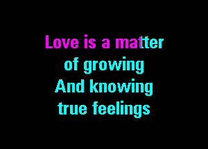 Love is a matter
of growing

And knowing
true feelings